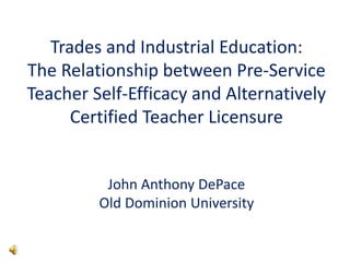 Trades and Industrial Education:
The Relationship between Pre-Service
Teacher Self-Efficacy and Alternatively
Certified Teacher Licensure
John Anthony DePace
Old Dominion University
 