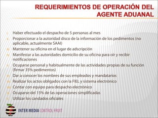 I. Haber efectuado el despacho de 5 personas al mes
II. Proporcionar a la autoridad disco de la información de los pedimentos (no
aplicable, actualmente SAAI)
III. Mantener su oficina en el lugar de adscripción
IV. Manifestar a las autoridades domicilio de su oficina para oír y recibir
notificaciones
V. Ocuparse personal y habitualmente de las actividades propias de su función
(firmar 35% pedimentos)
VI. Dar a conocer los nombres de sus empleados y mandatarios
VII. Realizar los actos obligados con la FIEL y sistema electrónico
VIII. Contar con equipo para despacho electrónico
IX. Ocuparse del 15% de las operaciones simplificadas
X. Utilizar los candados oficiales
 
