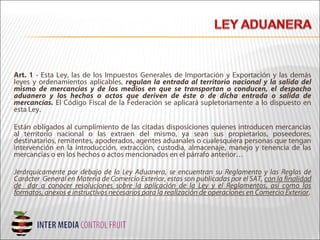Art. 1 - Esta Ley, las de los Impuestos Generales de Importación y Exportación y las demás
leyes y ordenamientos aplicables, regulan la entrada al territorio nacional y la salida del
mismo de mercancías y de los medios en que se transportan o conducen, el despacho
aduanero y los hechos o actos que deriven de éste o de dicha entrada o salida de
mercancías. El Código Fiscal de la Federación se aplicará supletoriamente a lo dispuesto en
esta Ley.
Están obligados al cumplimiento de las citadas disposiciones quienes introducen mercancías
al territorio nacional o las extraen del mismo, ya sean sus propietarios, poseedores,
destinatarios, remitentes, apoderados, agentes aduanales o cualesquiera personas que tengan
intervención en la introducción, extracción, custodia, almacenaje, manejo y tenencia de las
mercancías o en los hechos o actos mencionados en el párrafo anterior…
Jerárquicamente por debajo de la Ley Aduanera, se encuentran su Reglamento y las Reglas de
Carácter General en Materia de Comercio Exterior, estas son publicadas por el SAT, con la finalidad
de dar a conocer resoluciones sobre la aplicación de la Ley y el Reglamentos, así como los
formatos, anexos e instructivos necesarios para la realización de operaciones en Comercio Exterior.
 