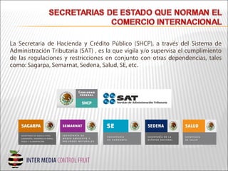 La Secretaria de Hacienda y Crédito Público (SHCP), a través del Sistema de
Administración Tributaria (SAT) , es la que vigila y/o supervisa el cumplimiento
de las regulaciones y restricciones en conjunto con otras dependencias, tales
como: Sagarpa, Semarnat, Sedena, Salud, SE, etc.
 