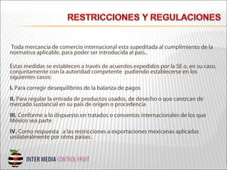 Toda mercancía de comercio internacional esta supeditada al cumplimiento de la
normativa aplicable, para poder ser introducida al país..
Éstas medidas se establecen a través de acuerdos expedidos por la SE o, en su caso,
conjuntamente con la autoridad competente pudiendo establecerse en los
siguientes casos:
I. Para corregir desequilibrios de la balanza de pagos
II. Para regular la entrada de productos usados, de desecho o que carezcan de
mercado sustancial en su país de origen o procedencia
III. Conforme a lo dispuesto en tratados o convenios internacionales de los que
México sea parte
IV. Como respuesta a las restricciones a exportaciones mexicanas aplicadas
unilateralmente por otros países .
 