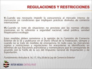 V. Cuando sea necesario impedir la concurrencia al mercado interno de
mercancías en condiciones que impliquen prácticas desleales de comercio
internacional.
VI. Cuando se trate de situaciones no previstas por las normas oficiales
mexicanas en lo referente a seguridad nacional, salud pública, sanidad
fitopecuaria o ecología
Estas medidas deben someterse a la opinión de la Comisión de Comercio
Exterior de la SE y publicarse en el Diario Oficial de la Federación, siempre y
cuando no se trate de medidas de emergencia. En todo caso, las mercancías
sujetas a restricciones y regulaciones no arancelarias se identificarán en
términos de sus fracciones arancelarias y nomenclatura que le corresponda de
acuerdo con la Tarifa de la Ley del Impuesto General de Importación y de
Exportación.
Fundamento: Artículos 4, 16, 17, 19 y 20 de la Ley de Comercio Exterior
 