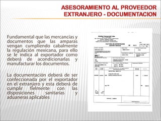 Fundamental que las mercancías y
documentos que las amparas
vengan cumpliendo cabalmente
la regulación mexicana, para ello
se le indica al exportador como
deberá de acondicionarlas y
manufacturar los documentos.
La documentación deberá de ser
confeccionada por el exportador
en el extranjero y esta deberá de
cumplir fielmente con las
disposiciones sanitarias y
aduaneras aplicables
 