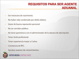  Ser mexicano de nacimiento.
 No haber sido condenado por delito doloso.
 Gozar de buena reputación personal.
 No ser servidor público.
 No tener parentesco con el administrador de la aduana de adscripción.
 Tener título profesional.
 Tener experiencia mayor a 3 años.
 Constancia de RFC.
 Aprobar examen de conocimientos.
 