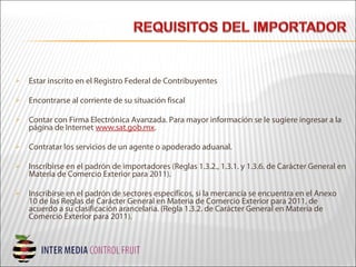  Estar inscrito en el Registro Federal de Contribuyentes
 Encontrarse al corriente de su situación fiscal
 Contar con Firma Electrónica Avanzada. Para mayor información se le sugiere ingresar a la
página de Internet www.sat.gob.mx.
 Contratar los servicios de un agente o apoderado aduanal.
 Inscribirse en el padrón de importadores (Reglas 1.3.2., 1.3.1. y 1.3.6. de Carácter General en
Materia de Comercio Exterior para 2011).
 Inscribirse en el padrón de sectores específicos, si la mercancía se encuentra en el Anexo
10 de las Reglas de Carácter General en Materia de Comercio Exterior para 2011, de
acuerdo a su clasificación arancelaria. (Regla 1.3.2. de Carácter General en Materia de
Comercio Exterior para 2011).
 