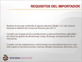  Realizar el encargo conferido al agente aduanal. (Regla 1.2.5. de Carácter
General en Materia de Comercio Exterior para 2011).
 Cumplir con el pago de las contribuciones y aprovechamientos aplicables,
así como los gastos de almacenaje, carga, descarga, transportación de la
mercancía.
 Cumplir con las regulaciones y restricciones no arancelarias que en su caso
esté sujeta la mercancía (avisos, normas oficiales mexicanas, permisos, etc.).
 