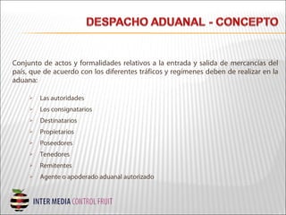 Conjunto de actos y formalidades relativos a la entrada y salida de mercancías del
país, que de acuerdo con los diferentes tráficos y regímenes deben de realizar en la
aduana:
 Las autoridades
 Los consignatarios
 Destinatarios
 Propietarios
 Poseedores
 Tenedores
 Remitentes
 Agente o apoderado aduanal autorizado
 