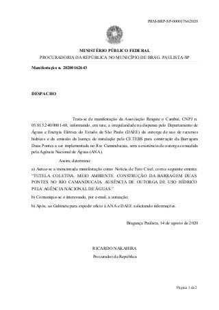 Manifestação n. 20200162643
DESPACHO
Trata-se de manifestação da Associação Resgate o Cambuí, CNPJ n.
05.815.240/0001-68, informando, em tese, a irregularidade na dispensa pelo Departamento de
Águas e Energia Elétrica do Estado de São Paulo (DAEE) da outorga de uso de recursos
hídricos e da emissão da licença de instalação pela CETEBS para construção da Barragem
Duas Pontes a ser implementada no Rio Camanducaia, sem a existência de outorga concedida
pela Agência Nacional de Águas (ANA).
Assim, determino:
a) Autue-se a mencionada manifestação como Notícia de Fato Cível, com a seguinte ementa:
“TUTELA COLETIVA. MEIO AMBIENTE. CONSTRUÇÃO DA BARRAGEM DUAS
PONTES NO RIO CAMANDUCAIA. AUSÊNCIA DE OUTORGA DE USO HÍDRICO
PELA AGÊNCIA NACIONAL DE ÁGUAS.”
b) Comunique-se o interessado, por e-mail, a autuação;
b) Após, ao Gabinete para expedir ofício à ANA e DAEE solicitando informações.
Bragança Paulista, 14 de agosto de 2020
RICARDO NAKAHIRA
Procurador da República
PRM-BRP-SP-00001766/2020
MINISTÉRIO PÚBLICO FEDERAL
PROCURADORIA DA REPÚBLICA NO MUNICÍPIO DE BRAG. PAULISTA-SP
Página 1 de 2
 