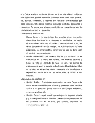 económica se divide en bienes físicos y servicios intangibles. Los bienes
son objetos que pueden ser vistos y tocados, tales como libros, plumas,
sal, zapatos, sombreros, y carpetas. Los servicios son realizados por
otras personas, tales como doctores, jardineros, dentistas, peluqueros o
camareros. Se asume que el consumo de bienes y servicios provee de
utilidad (satisfacción) al consumidor.
Los bienes se clasifican en:
 Bienes libres o no económicos: Son aquellos bienes que están
disponibles libremente en la naturaleza en cantidades y su precio
de mercado es cero para adquirirlos como son: el aire, el sol, las
vistas panorámicas de los paisajes, etc. Características: no tiene
propietario, son intransferibles, tienen valor de uso, no tiene valor
de cambio y son abundantes.
 Bienes económicos: Son aquellos bienes que necesitan de la
intervención de la mano del hombre, son recursos escasos y
tienen un valor de mercado de mano de obra. Por ejemplo la
materia prima como la madera de los árboles. Características: Son
producidos por el hombre, tienen propietario, son transferibles y
negociables, tienen valor de uso, tienen valor de cambio y son
escasos.
Los servicios se clasifican en:
 Servicio Público: Prestaciones reservadas en cada Estado a la
órbita de las administraciones públicas y que tienen como finalidad
ayudar a las personas que lo necesiten, por ejemplo, hospitales,
empresas postales, etc.
 Servicio Privado: aquel servicio que entrega una empresa privada
y que sirve para satisfacer intereses o necesidades particulares de
las personas con fin de lucro, por ejemplo, empresas de
comunicaciones, gas y luz.
 