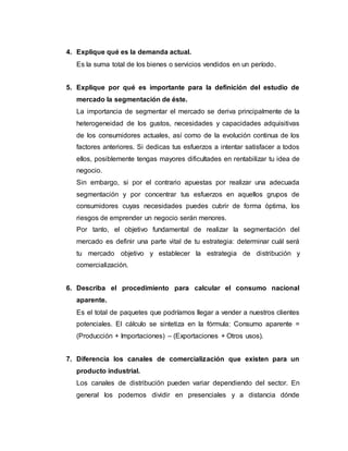 4. Explique qué es la demanda actual.
Es la suma total de los bienes o servicios vendidos en un período.
5. Explique por qué es importante para la definición del estudio de
mercado la segmentación de éste.
La importancia de segmentar el mercado se deriva principalmente de la
heterogeneidad de los gustos, necesidades y capacidades adquisitivas
de los consumidores actuales, así como de la evolución continua de los
factores anteriores. Si dedicas tus esfuerzos a intentar satisfacer a todos
ellos, posiblemente tengas mayores dificultades en rentabilizar tu idea de
negocio.
Sin embargo, si por el contrario apuestas por realizar una adecuada
segmentación y por concentrar tus esfuerzos en aquellos grupos de
consumidores cuyas necesidades puedes cubrir de forma óptima, los
riesgos de emprender un negocio serán menores.
Por tanto, el objetivo fundamental de realizar la segmentación del
mercado es definir una parte vital de tu estrategia: determinar cuál será
tu mercado objetivo y establecer la estrategia de distribución y
comercialización.
6. Describa el procedimiento para calcular el consumo nacional
aparente.
Es el total de paquetes que podríamos llegar a vender a nuestros clientes
potenciales. El cálculo se sintetiza en la fórmula: Consumo aparente =
(Producción + Importaciones) – (Exportaciones + Otros usos).
7. Diferencia los canales de comercialización que existen para un
producto industrial.
Los canales de distribución pueden variar dependiendo del sector. En
general los podemos dividir en presenciales y a distancia dónde
 
