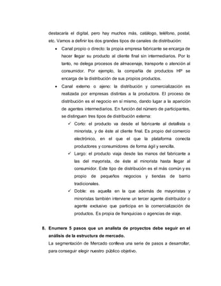 destacaría el digital, pero hay muchos más, catálogo, teléfono, postal,
etc. Vamos a definir los dos grandes tipos de canales de distribución:
 Canal propio o directo: la propia empresa fabricante se encarga de
hacer llegar su producto al cliente final sin intermediarios. Por lo
tanto, no delega procesos de almacenaje, transporte o atención al
consumidor. Por ejemplo, la compañía de productos HP se
encarga de la distribución de sus propios productos.
 Canal externo o ajeno: la distribución y comercialización es
realizada por empresas distintas a la productora. El proceso de
distribución es el negocio en sí mismo, dando lugar a la aparición
de agentes intermediarios. En función del número de participantes,
se distinguen tres tipos de distribución externa:
 Corto: el producto va desde el fabricante al detallista o
minorista, y de éste al cliente final. Es propio del comercio
electrónico, en el que el que la plataforma conecta
productores y consumidores de forma ágil y sencilla.
 Largo: el producto viaja desde las manos del fabricante a
las del mayorista, de éste al minorista hasta llegar al
consumidor. Este tipo de distribución es el más común y es
propio de pequeños negocios y tiendas de barrio
tradicionales.
 Doble: es aquella en la que además de mayoristas y
minoristas también interviene un tercer agente distribuidor o
agente exclusivo que participa en la comercialización de
productos. Es propia de franquicias o agencias de viaje.
8. Enumere 5 pasos que un analista de proyectos debe seguir en el
análisis de la estructura de mercado.
La segmentación de Mercado conlleva una serie de pasos a desarrollar,
para conseguir elegir nuestro público objetivo.
 