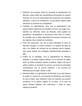 1. Definición del producto. Antes de comenzar la segmentación de
Mercado, debes definir las características del producto de manera
concreta, así como las necesidades del consumidor que pretende
satisfacer, y cual es la competencia, y a que público objetivo están
enfocando su producto tus competidores.
2. Variables de segmentación. Para que la segmentación sea
efectiva debes seleccionar las variable en torno a las cuales vas a
delimitar los diferentes nichos de Mercado, estás pueden ser
geográficas, demográficas o económicas entre otras. El número
de variables que se elijan dependerán del producto concreto y de
los objetivos de la campaña de marketing.
3. Perfil del consumidor. Una vez se haya delimitado el nicho de
Mercado escogido, se debe proceder a un análisis del estilo de
vida y los hábitos de consumo de las personas que lo integran,
para poder realizar una estrategia específicamente destinada a
ellas.
4. Diseño de la estrategia. Con la segmentación de Mercado
realizada y el público objetivo definido, es el momento de utilizar
todos los datos recogidos durante el proceso. Según cual sea el
publico objetivo se decidirán los precios, así cómo las principales
características que se quieren potenciar, y las acciones de
Marketing que se vayan a llevar a cabo.
5. Mercados Meta. La segmentación de Mercado no es solo útil para
la puesta en marcha de una campaña de Marketing, sino también
de cara al futuro, para identificar nichos de mercado, que podrían
convertirse en tu público objetivo en un futuro, en el caso de
querer alcanzar objetivos más ambiciosos, o darle un nuevo
enfoque al producto.
 
