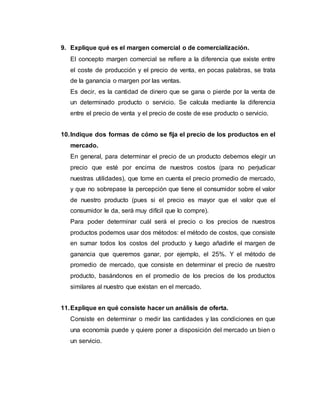 9. Explique qué es el margen comercial o de comercialización.
El concepto margen comercial se refiere a la diferencia que existe entre
el coste de producción y el precio de venta, en pocas palabras, se trata
de la ganancia o margen por las ventas.
Es decir, es la cantidad de dinero que se gana o pierde por la venta de
un determinado producto o servicio. Se calcula mediante la diferencia
entre el precio de venta y el precio de coste de ese producto o servicio.
10.Indique dos formas de cómo se fija el precio de los productos en el
mercado.
En general, para determinar el precio de un producto debemos elegir un
precio que esté por encima de nuestros costos (para no perjudicar
nuestras utilidades), que tome en cuenta el precio promedio de mercado,
y que no sobrepase la percepción que tiene el consumidor sobre el valor
de nuestro producto (pues si el precio es mayor que el valor que el
consumidor le da, será muy difícil que lo compre).
Para poder determinar cuál será el precio o los precios de nuestros
productos podemos usar dos métodos: el método de costos, que consiste
en sumar todos los costos del producto y luego añadirle el margen de
ganancia que queremos ganar, por ejemplo, el 25%. Y el método de
promedio de mercado, que consiste en determinar el precio de nuestro
producto, basándonos en el promedio de los precios de los productos
similares al nuestro que existan en el mercado.
11.Explique en qué consiste hacer un análisis de oferta.
Consiste en determinar o medir las cantidades y las condiciones en que
una economía puede y quiere poner a disposición del mercado un bien o
un servicio.
 