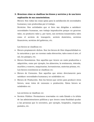 3. Mencione cómo se clasifican los bienes y servicios y de una breve
explicación de sus características.
Bienes: Son todas las cosas aptas para la satisfacción de necesidades
humanas y son producidas por el trabajo.
Servicios: Son actividades que si bien van dirigidas a satisfacer
necesidades humanas, son trabajo improductivo porque no generan
valor, no producen valor y, por tanto, son servicios inmateriales, tales
como el servicio de transporte, servicio doméstico, servicios
financieros, servicios del gobierno, etc.
Los bienes se clasifican en:
 Bienes propiamente dichos. Son los bienes de libre disponibilidad en
la naturaleza y que no cuestan nada obtenerlos, tales como el aire, el
sol, los paisajes, etc.
 Bienes Económicos. Son aquellos que tienen un costo producirlos o
adquirirlos, como por ejemplo, los alimentos, la vestimenta, vivienda,
muebles y enseres, maquinarias, herramientas, materias primas, etc.
Los bienes económicos se clasifican en:
 Bienes de Consumo. Son aquellos que sirven directamente para
satisfacer necesidades humanas y se subdividen en:
 Bienes de Producción. Son los bienes que sirven para producir otros
bienes, sean éstos de consumo o producción. Estos bienes se
subdividen en:
Los servicios se clasifican en:
 Servicio Público: Prestaciones reservadas en cada Estado a la órbita
de las administraciones públicas y que tienen como finalidad ayudar
a las personas que lo necesiten, por ejemplo, hospitales, empresas
postales, etc.
 