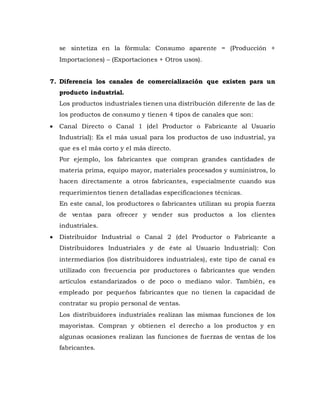 se sintetiza en la fórmula: Consumo aparente = (Producción +
Importaciones) – (Exportaciones + Otros usos).
7. Diferencia los canales de comercialización que existen para un
producto industrial.
Los productos industriales tienen una distribución diferente de las de
los productos de consumo y tienen 4 tipos de canales que son:
 Canal Directo o Canal 1 (del Productor o Fabricante al Usuario
Industrial): Es el más usual para los productos de uso industrial, ya
que es el más corto y el más directo.
Por ejemplo, los fabricantes que compran grandes cantidades de
materia prima, equipo mayor, materiales procesados y suministros, lo
hacen directamente a otros fabricantes, especialmente cuando sus
requerimientos tienen detalladas especificaciones técnicas.
En este canal, los productores o fabricantes utilizan su propia fuerza
de ventas para ofrecer y vender sus productos a los clientes
industriales.
 Distribuidor Industrial o Canal 2 (del Productor o Fabricante a
Distribuidores Industriales y de éste al Usuario Industrial): Con
intermediarios (los distribuidores industriales), este tipo de canal es
utilizado con frecuencia por productores o fabricantes que venden
artículos estandarizados o de poco o mediano valor. También, es
empleado por pequeños fabricantes que no tienen la capacidad de
contratar su propio personal de ventas.
Los distribuidores industriales realizan las mismas funciones de los
mayoristas. Compran y obtienen el derecho a los productos y en
algunas ocasiones realizan las funciones de fuerzas de ventas de los
fabricantes.
 