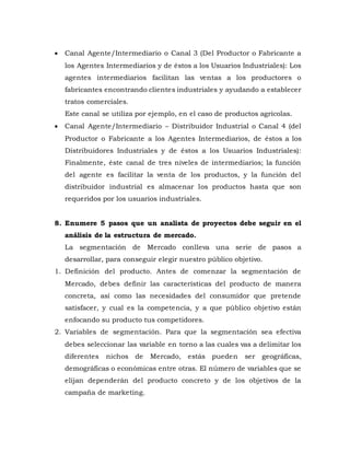  Canal Agente/Intermediario o Canal 3 (Del Productor o Fabricante a
los Agentes Intermediarios y de éstos a los Usuarios Industriales): Los
agentes intermediarios facilitan las ventas a los productores o
fabricantes encontrando clientes industriales y ayudando a establecer
tratos comerciales.
Este canal se utiliza por ejemplo, en el caso de productos agrícolas.
 Canal Agente/Intermediario – Distribuidor Industrial o Canal 4 (del
Productor o Fabricante a los Agentes Intermediarios, de éstos a los
Distribuidores Industriales y de éstos a los Usuarios Industriales):
Finalmente, éste canal de tres niveles de intermediarios; la función
del agente es facilitar la venta de los productos, y la función del
distribuidor industrial es almacenar los productos hasta que son
requeridos por los usuarios industriales.
8. Enumere 5 pasos que un analista de proyectos debe seguir en el
análisis de la estructura de mercado.
La segmentación de Mercado conlleva una serie de pasos a
desarrollar, para conseguir elegir nuestro público objetivo.
1. Definición del producto. Antes de comenzar la segmentación de
Mercado, debes definir las características del producto de manera
concreta, así como las necesidades del consumidor que pretende
satisfacer, y cual es la competencia, y a que público objetivo están
enfocando su producto tus competidores.
2. Variables de segmentación. Para que la segmentación sea efectiva
debes seleccionar las variable en torno a las cuales vas a delimitar los
diferentes nichos de Mercado, estás pueden ser geográficas,
demográficas o económicas entre otras. El número de variables que se
elijan dependerán del producto concreto y de los objetivos de la
campaña de marketing.
 