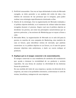 3. Perfil del consumidor. Una vez se haya delimitado el nicho de Mercado
escogido, se debe proceder a un análisis del estilo de vida y los
hábitos de consumo de las personas que lo integran, para poder
realizar una estrategia específicamente destinada a ellas.
4. Diseño de la estrategia. Con la segmentación de Mercado realizada y
el público objetivo definido, es el momento de utilizar todos los datos
recogidos durante el proceso. Según cual sea el público objetivo se
decidirán los precios, así como las principales características que se
quieren potenciar, y las acciones de Marketing que se vayan a llevar a
cabo.
5. Mercados Meta. La segmentación de Mercado no es solo útil para la
puesta en marcha de una campaña de Marketing, sino también de
cara al futuro, para identificar nichos de mercado, que podrían
convertirse en tu público objetivo en un futuro, en el caso de querer
alcanzar objetivos más ambiciosos, o darle un nuevo enfoque al
producto.
9. Explique qué es el margen comercial o de comercialización.
El margen comercial es una estadística de medición del rendimiento
que ayuda a destacar la rentabilidad de un producto o servicio
específico. Es una forma de analizar la efectividad de las distintas
líneas de productos.
Es una medida del éxito de una empresa y ayuda a la dirección de la
empresa, así como a los probables inversores, a determinar el nivel de
ventas, beneficios y márgenes de una empresa.
 