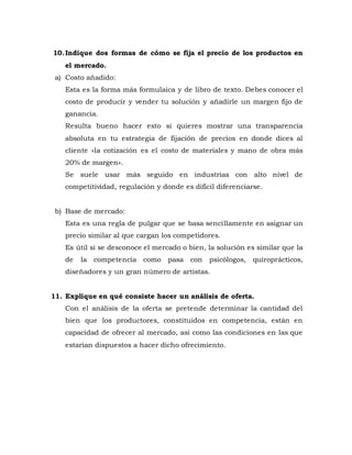 10.Indique dos formas de cómo se fija el precio de los productos en
el mercado.
a) Costo añadido:
Esta es la forma más formulaica y de libro de texto. Debes conocer el
costo de producir y vender tu solución y añadirle un margen fijo de
ganancia.
Resulta bueno hacer esto si quieres mostrar una transparencia
absoluta en tu estrategia de fijación de precios en donde dices al
cliente «la cotización es el costo de materiales y mano de obra más
20% de margen».
Se suele usar más seguido en industrias con alto nivel de
competitividad, regulación y donde es difícil diferenciarse.
b) Base de mercado:
Esta es una regla de pulgar que se basa sencillamente en asignar un
precio similar al que cargan los competidores.
Es útil si se desconoce el mercado o bien, la solución es similar que la
de la competencia como pasa con psicólogos, quiroprácticos,
diseñadores y un gran número de artistas.
11. Explique en qué consiste hacer un análisis de oferta.
Con el análisis de la oferta se pretende determinar la cantidad del
bien que los productores, constituidos en competencia, están en
capacidad de ofrecer al mercado, así como las condiciones en las que
estarían dispuestos a hacer dicho ofrecimiento.
 