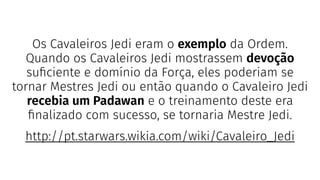 Os Cavaleiros Jedi eram o exemplo da Ordem.
Quando os Cavaleiros Jedi mostrassem devoção
suﬁciente e domínio da Força, eles poderiam se
tornar Mestres Jedi ou então quando o Cavaleiro Jedi
recebia um Padawan e o treinamento deste era
ﬁnalizado com sucesso, se tornaria Mestre Jedi.
http://pt.starwars.wikia.com/wiki/Cavaleiro_Jedi
 