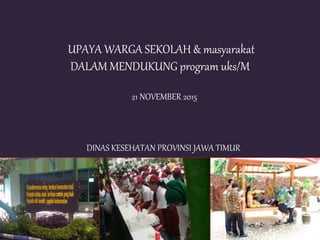 UPAYA WARGA SEKOLAH & masyarakat
DALAM MENDUKUNG program uks/M
21 NOVEMBER 2015
DINAS KESEHATAN PROVINSI JAWA TIMUR
 