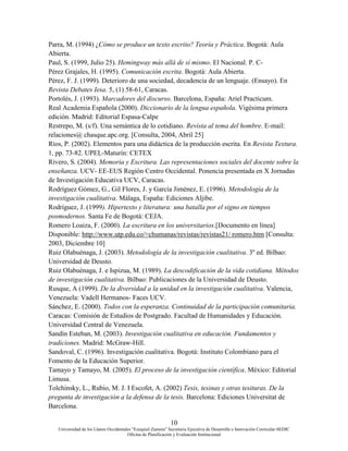 10
Universidad de los Llanos Occidentales “Ezequiel Zamora” Secretaria Ejecutiva de Desarrollo e Innovación Curricular-SEDIC
Oficina de Planificación y Evaluación Institucional
Parra, M. (1994) ¿Cómo se produce un texto escrito? Teoría y Práctica. Bogotá: Aula
Abierta.
Paul, S. (1999, Julio 25). Hemingway más allá de sí mismo. El Nacional. P. C-
Pérez Grajales, H. (1995). Comunicación escrita. Bogotá: Aula Abierta.
Pérez, F. J. (1999). Deterioro de una sociedad, decadencia de un lenguaje. (Ensayo). En
Revista Debates Iesa. 5, (1) 58-61, Caracas.
Portolés, J. (1993). Marcadores del discurso. Barcelona, España: Ariel Practicum.
Real Academia Española (2000). Diccionario de la lengua española. Vigésima primera
edición. Madrid: Editorial Espasa-Calpe
Restrepo, M. (s/f). Una semántica de lo cotidiano. Revista al tema del hombre. E-mail:
relaciones@ chasque.apc.org. [Consulta, 2004, Abril 25]
Ríos, P. (2002). Elementos para una didáctica de la producción escrita. En Revista Textura.
1, pp. 73-82. UPEL-Maturín: CETEX
Rivero, S. (2004). Memoria y Escritura. Las representaciones sociales del docente sobre la
enseñanza. UCV- EE-EUS Región Centro Occidental. Ponencia presentada en X Jornadas
de Investigación Educativa UCV, Caracas.
Rodríguez Gómez, G., Gil Flores, J. y García Jiménez, E. (1996). Metodología de la
investigación cualitativa. Málaga, España: Ediciones Aljibe.
Rodríguez, J. (1999). Hipertexto y literatura: una batalla por el signo en tiempos
posmodernos. Santa Fe de Bogotá: CEJA.
Romero Loaiza, F. (2000). La escritura en los universitarios.[Documento en línea]
Disponible: http://www.utp.edu.co/≈chumanas/revistas/revistas21/ romero.htm [Consulta:
2003, Diciembre 10]
Ruiz Olabuénaga, J. (2003). Metodología de la investigación cualitativa. 3º ed. Bilbao:
Universidad de Deusto.
Ruiz Olabuénaga, J. e Ispizua, M. (1989). La descodificación de la vida cotidiana. Métodos
de investigación cualitativa. Bilbao: Publicaciones de la Universidad de Deusto.
Rusque, A (1999). De la diversidad a la unidad en la investigación cualitativa. Valencia,
Venezuela: Vadell Hermanos- Faces UCV.
Sánchez, E. (2000). Todos con la esperanza. Continuidad de la participación comunitaria.
Caracas: Comisión de Estudios de Postgrado. Facultad de Humanidades y Educación.
Universidad Central de Venezuela.
Sandín Esteban, M. (2003). Investigación cualitativa en educación. Fundamentos y
tradiciones. Madrid: McGraw-Hill.
Sandoval, C. (1996). Investigación cualitativa. Bogotá: Instituto Colombiano para el
Fomento de la Educación Superior.
Tamayo y Tamayo, M. (2005). El proceso de la investigación científica. México: Editorial
Limusa.
Tolchinsky, L., Rubio, M. J. I Escofet, A. (2002) Tesis, tesinas y otras tesituras. De la
pregunta de investigación a la defensa de la tesis. Barcelona: Ediciones Universitat de
Barcelona.
 