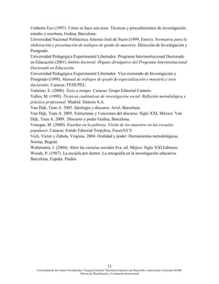 11
Universidad de los Llanos Occidentales “Ezequiel Zamora” Secretaria Ejecutiva de Desarrollo e Innovación Curricular-SEDIC
Oficina de Planificación y Evaluación Institucional
Umberto Eco (1997) Cómo se hace una tesis. Técnicas y procedimientos de investigación,
estudio y escritura, Gedisa, Barcelona.
Universidad Nacional Politécnica Antonio José de Sucre (1999, Enero). Normativa para la
elaboración y presentación de trabajos de grado de maestría. Dirección de Investigación y
Postgrado.
Universidad Pedagógica Experimental Libertador, Programa Interinstitucional Doctorado
en Educación (2001) Ámbito doctoral. Órgano divulgativo del Programa Interinstitucional
Doctorado en Educación.
Universidad Pedagógica Experimental Libertador. Vice-rectorado de Investigación y
Postgrado (1998). Manual de trabajos de grado de especialización y maestría y tesis
doctorales. Caracas: FEDUPEL.
Valarino, E. (2000). Tesis a tiempo. Caracas: Grupo Editorial Carnero.
Valles, M. (1999). Técnicas cualitativas de investigación social. Reflexión metodológica y
práctica profesional. Madrid: Síntesis S.A.
Van Dijk, Teun A. 2003. Ideología y discurso. Ariel, Barcelona.
Van Dijk, Teun A. 2005. Estructuras y f unciones del discurso. Siglo XXI, México. Van
Dijk, Teun A. 2009. .Discurso y poder Gedisa, Barcelona.
Venegas, M. (2000). Enseñar en la pobreza. Visión de los maestros en las escuelas
populares. Caracas: Fondo Editorial Tropykos, Faces/UCV
Vich, Víctor y Zabala, Virginia. 2004. Oralidad y poder: Herramientas metodológicas.
Norma, Bogotá.
Wallerstein, I. (2004). Abrir las ciencias sociales 8va. ed. Méjico. Siglo XXI Editores.
Woods, P. (1987). La escuela por dentro. La etnografía en la investigación educativa.
Barcelona, España: Paidós.
 
