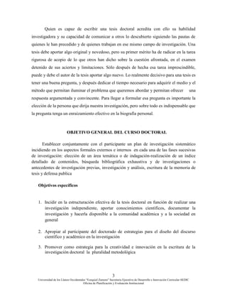 3
Universidad de los Llanos Occidentales “Ezequiel Zamora” Secretaria Ejecutiva de Desarrollo e Innovación Curricular-SEDIC
Oficina de Planificación y Evaluación Institucional
Quien es capaz de escribir una tesis doctoral acredita con ello su habilidad
investigadora y su capacidad de comunicar a otros lo descubierto siguiendo las pautas de
quienes le han precedido y de quienes trabajan en ese mismo campo de investigación. Una
tesis debe aportar algo original y novedoso, pero su primer mérito ha de radicar en la tarea
rigurosa de acopio de lo que otros han dicho sobre la cuestión afrontada, en el examen
detenido de sus aciertos y limitaciones. Sólo después de hecha esa tarea imprescindible,
puede y debe el autor de la tesis aportar algo nuevo. Lo realmente decisivo para una tesis es
tener una buena pregunta, y después dedicar el tiempo necesario para adquirir el medio y el
método que permitan iluminar el problema que queremos abordar y permitan ofrecer una
respuesta argumentada y convincente. Para llegar a formular esa pregunta es importante la
elección de la persona que dirija nuestra investigación, pero sobre todo es indispensable que
la pregunta tenga un enraizamiento efectivo en la biografía personal.
OBJETIVO GENERAL DEL CURSO DOCTORAL
Establecer conjuntamente con el participante un plan de investigación sistemático
incidiendo en los aspectos formales externos e internos en cada una de las fases sucesivas
de investigación: elección de un área temática o de indagación-realización de un índice
detallado de contenidos, búsqueda bibliográfica exhaustiva y de investigaciones o
antecedentes de investigación previas, investigación y análisis, escritura de la memoria de
tesis y defensa publica
Objetivos específicos
1. Incidir en la estructuración efectiva de la tesis doctoral en función de realizar una
investigación independiente, aportar conocimientos científicos, documentar la
investigación y hacerla disponible a la comunidad académica y a la sociedad en
general
2. Apropiar al participante del doctorado de estrategias para el diseño del discurso
científico y académico en la investigación
3. Promover como estrategia para la creatividad e innovación en la escritura de la
investigación doctoral la pluralidad metodológica
 
