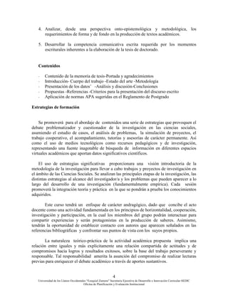 4
Universidad de los Llanos Occidentales “Ezequiel Zamora” Secretaria Ejecutiva de Desarrollo e Innovación Curricular-SEDIC
Oficina de Planificación y Evaluación Institucional
4. Analizar, desde una perspectiva onto-epistemológica y metodológica, los
requerimientos de forma y de fondo en la producción de textos académicos.
5. Desarrollar la competencia comunicativa escrita requerida por los momentos
escriturales inherentes a la elaboración de la tesis de doctorado.
Contenidos
- Contenido de la memoria de tesis-Portada y agradecimientos
- Introducción- Cuerpo del trabajo -Estado del arte -Metodología
- Presentación de los datosˆ -Análisis y discusión-Conclusiones
- Propuestas -Referencias -Criterios para la presentación del discurso escrito
- Aplicación de normas APA sugeridas en el Reglamento de Postgrado
Estrategias de formación
Se promoverá para el abordaje de contenidos una serie de estrategias que provoquen el
debate problematizador y cuestionador de la investigación en las ciencias sociales,
asumiendo el estudio de casos, el análisis de problemas, la simulación de proyectos, el
trabajo cooperativo, el acompañamiento, tutorías y asesorías de carácter permanente. Asi
como el uso de medios tecnológicos como recursos pedagógicos y de investigación,
representando una fuente inagotable de búsqueda de información en diferentes espacios
virtuales académicos que aportan datos significativos científicos.
El uso de estrategias significativas proporcionara una visión introductoria de la
metodología de la investigación para llevar a cabo trabajos y proyectos de investigación en
el ámbito de las Ciencias Sociales. Se analizan las principales etapas de la investigación, las
distintas estrategias al alcance del investigador/a y los problemas que pueden aparecer a lo
largo del desarrollo de una investigación (fundamentalmente empírica). Cada sesión
promoverá la integración teoría y práctica en la que se pondrán a prueba los conocimientos
adquiridos.
Este curso tendrá un enfoque de carácter andragógico, dado que concibe el acto
docente como una actividad fundamentada en los principios de horizontalidad, cooperación,
investigación y participación, en la cual los miembros del grupo podrán interactuar para
compartir experiencias y serán protagonistas en la producción de saberes. Asimismo,
tendrán la oportunidad de establecer contacto con autores que aparecen señalados en las
referencias bibliográficas y confrontar sus puntos de vista con los suyos propios.
La naturaleza teórico-práctica de la actividad académica propuesta implica una
relación entre iguales y más explícitamente una relación compartida de actitudes y de
compromisos hacia logros y resultados exitosos, sobre la base del trabajo perseverante y
responsable. Tal responsabilidad amerita la asunción del compromiso de realizar lecturas
previas para enriquecer el debate académico a través de aportes sustantivos.
 