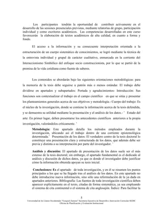 5
Universidad de los Llanos Occidentales “Ezequiel Zamora” Secretaria Ejecutiva de Desarrollo e Innovación Curricular-SEDIC
Oficina de Planificación y Evaluación Institucional
Los participantes tendrán la oportunidad de contribuir activamente en el
desarrollo de las sesiones presenciales previstas, mediante relatorías de grupo, participación
individual y como escritores académicos. Las competencias desarrolladas en este curso
favorecerán la elaboración de textos académicos de alta calidad, en cuanto a forma y
fondo.
El acceso a la información y su consecuente interpretación orientada a la
estructuración de un cuerpo sistemático de conocimientos, se logró mediante la técnica de
la entrevista individual y grupal de carácter cualitativo, enmarcada en la corriente del
Interaccionismo Simbólico del enfoque socio construccionista, por lo que se partió de la
premisa de la vida cotidiana como fuente de saberes.
Los contenidos se abordarán bajo las siguientes orientaciones metodológicas: para
la memoria de la tesis debe seguirse u patrón más o menos estándar. El trabajo debe
dividirse en apartados y subapartados: Portada y agradecimientos- Introducción: Sus
funciones son contextualizar el trabajo en el campo científico en que se sitúa y presentar
los planteamientos generales acerca de sus objetivos y metodología.- Cuerpo del trabajo: Es
el núcleo de la investigación, donde se contiene la información acerca de la tesis defendida,
y se demuestra su utilidad mediante la presentación y el análisis de los datos.- ˆ Estado del
arte: En primer lugar, deben presentarse los antecedentes científicos anteriores a la propia
investigación, valorándolos críticamente. ˆ
Metodología: Este apartado detalla los métodos empleados durante la
investigación, ubicando así el trabajo dentro de una corriente epistemológica
determinada.ˆ Presentación de los datos: El verdadero centro de la tesis doctoral lo
constituye una presentación clara y estructurada de los datos, que además debe ser
previa y distinta a su interpretación por parte del investigador. ˆ
Análisis y discusión: El apartado de presentación de los datos suele ser el más
extenso de la tesis doctoral; sin embargo, el apartado fundamental es el dedicado al
análisis y discusión de dichos datos, ya que es donde el investigador debe justificar
cómo la información obtenida apoyan su tesis inicial.
Conclusiones: Es el apartado de toda investigación, y en él se resumen los puntos
principales a los que se ha llegado tras el análisis de los datos. En este apartado no
debe introducirse nueva información, sino sólo una reformulación de la ya dada en
apartados anteriores. Bibliografía: Las fuentes de toda investigación científica deben
aparecer explícitamente en el texto, citadas de forma sistemática, ya sea empleando
el sistema de cita continental o el sistema de cita anglosajón. Índice: Para facilitar la
 
