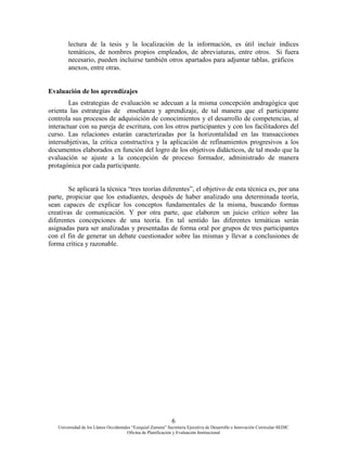 6
Universidad de los Llanos Occidentales “Ezequiel Zamora” Secretaria Ejecutiva de Desarrollo e Innovación Curricular-SEDIC
Oficina de Planificación y Evaluación Institucional
lectura de la tesis y la localización de la información, es útil incluir índices
temáticos, de nombres propios empleados, de abreviaturas, entre otros. Si fuera
necesario, pueden incluirse también otros apartados para adjuntar tablas, gráficos
anexos, entre otras.
Evaluación de los aprendizajes
Las estrategias de evaluación se adecuan a la misma concepción andragògica que
orienta las estrategias de enseñanza y aprendizaje, de tal manera que el participante
controla sus procesos de adquisición de conocimientos y el desarrollo de competencias, al
interactuar con su pareja de escritura, con los otros participantes y con los facilitadores del
curso. Las relaciones estarán caracterizadas por la horizontalidad en las transacciones
intersubjetivas, la crítica constructiva y la aplicación de refinamientos progresivos a los
documentos elaborados en función del logro de los objetivos didácticos, de tal modo que la
evaluación se ajuste a la concepción de proceso formador, administrado de manera
protagónica por cada participante.
Se aplicará la técnica “tres teorías diferentes”, el objetivo de esta técnica es, por una
parte, propiciar que los estudiantes, después de haber analizado una determinada teoría,
sean capaces de explicar los conceptos fundamentales de la misma, buscando formas
creativas de comunicación. Y por otra parte, que elaboren un juicio crítico sobre las
diferentes concepciones de una teoría. En tal sentido las diferentes temáticas serán
asignadas para ser analizadas y presentadas de forma oral por grupos de tres participantes
con el fin de generar un debate cuestionador sobre las mismas y llevar a conclusiones de
forma crítica y razonable.
 