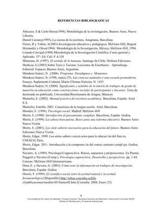 9
Universidad de los Llanos Occidentales “Ezequiel Zamora” Secretaria Ejecutiva de Desarrollo e Innovación Curricular-SEDIC
Oficina de Planificación y Evaluación Institucional
REFERENCIAS BIBLIOGRAFICAS
Abecasis, S & Carlo Heras(1994), Metodología de la investigación, Buenos Aires, Nueva
Librería,
Daniel Cassany(1995), La cocina de la escritura, Anagrama, Barcelona
Flores, R y Tobon, A(2001) Investigacion educativa y pedagógica, McGraw-Hill, Bogotá
Hernández y Otros(1994) Metodología de la Investigación, México, McGraw-Hill, 1994.
Lizardo Carvajal (1998) Metodología de la Investigación Científica, Curso general y
Aplicado, 12º- Ed. Cali: F.A.I.D
Maturana, H. (1997). El sentido de lo humano. Santiago de Chile: Dolmen Ediciones.
Medicoa, G (2003) Sobre Tesis y Tesistas. Lecciones de Enseñanza – Aprendizaje.
Editorial: Espacio, Buenos Aires, Argentina.
Mendoza Suárez, N . (2006). Programa Paradigmas y Momentos
Mendoza Suárez, N. (1996, marzo 25). Las ciencias naturales y una escuela posmoderna.
Ensayo. Suplemento Cultural, Diario Últimas Noticias, N. 1453
Mendoza Suárez, N. (2004). Significados y sentidos de la tutoría de trabajos de grado de
maestría en educación como construcciones sociales de participantes y docentes. Tesis de
doctorado no publicada, Universidad Bicentenaria de Aragua, Maracay.
Montolío, E. (2002). Manual práctico de escritura académica. Barcelona, España: Ariel
S.A.
Montolío, Estrella. 2001. Conectores de la lengua escrita. Ariel, Barcelona.
Morales, F. (1999). Psicología social. Madrid: McGraw-Hill
Morin, E. (1990). Introducción al pensamiento complejo. Barcelona, España: Gedisa.
Morin, E. (1999). La cabeza bien puesta. Bases para una reforma educativa. Buenos Aires:
Nueva Visión
Morin, E. (2001). Los siete saberes necesarios para la educación del futuro. Buenos Aires:
Ediciones Nueva Visión.
Morin, Edgar. 1999. Los sietes sabere s neces arios para la educaci ón del futu ro,
UNESCO, Paris.
Morin, Edgar. 2011. Introducción a la comprensi ón del conoci emiento compl ejo. Gedisa,
Barcelona.
Navarro, A. (1989). Psicología Cognoscitiva. Raíces, supuestos y proposiciones. En Puente,
Poggioli y Navarro (Comp.), Psicología cognoscitiva. Desarrollo y perspectivas. pp. 1-44.
Caracas: McGraw-Hill Interamericana.
Orna, E. y Stevens, G. (2001). Cómo usar la información en trabajos de investigación.
Barcelona, España: Gedisa
Osorio, F. (1999). El científico social entre la actitud natural y la actitud
fenomenológica.[Disponible]:http://rehue.csociales.uchile.
cl/publicaciones/moebio/05/frames02.htm [Consulta: 2004, Enero 23].
 