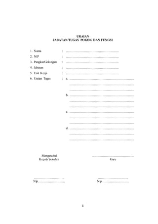 ii
URAIAN
JABATAN/TUGAS POKOK DAN FUNGSI
1. Nama : …………………………………………..
2. NIP : …………………………………………..
3. Pangkat/Golongan : …………………………………………..
4. Jabatan : …………………………………………..
5. Unit Kerja : …………………………………………..
6. Uraian Tugas : a. …………………………………………………….
…………………………………………………….
…………………………………………………….
b. …………………………………………………….
…………………………………………………….
…………………………………………………….
c. …………………………………………………….
…………………………………………………….
…………………………………………………….
d. …………………………………………………….
…………………………………………………….
…………………………………………………….
Mengetahui …………………………………
Kepala Sekolah Guru
……………………….. ………………………..
Nip. …………………… Nip. ……………………
 