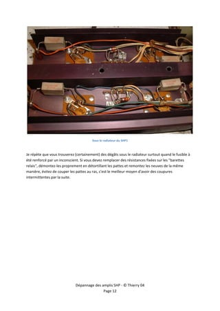  




                                                                                                        
                                        Sous le radiateur du SHP1  

 
Je répète que vous trouverez (certainement) des dégâts sous le radiateur surtout quand le fusible à 
été renforcé par un inconscient. Si vous devez remplacer des résistances fixées sur les "barettes 
relais", démontez‐les proprement en détortillant les pattes et remontez les neuves de la même 
manière, évitez de couper les pattes au ras, c'est le meilleur moyen d'avoir des coupures 
intermittentes par la suite. 

 




                              Dépannage des amplis SHP ‐ © Thierry 04 
                                             Page 12 
 