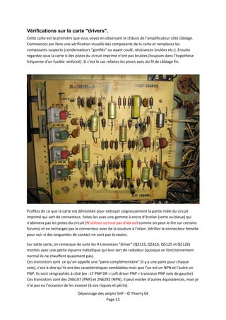  


Vérifications sur la carte "drivers".
Cette carte est la première que vous voyez en observant le châssis de l’amplificateur côté câblage. 
Commencez par faire une vérification visuelle des composants de la carte et remplacez les 
composants suspects (condensateurs "gonflés" ou ayant coulé, résistances brulées etc.). Ensuite 
regardez sous la carte si des pistes du circuit imprimé n’ont pas brulées (toujours dans l’hypothèse 
fréquente d’un fusible renforcé). Si c’est le cas refaites les pistes avec du fil de câblage fin. 
 




                                                                                                          

Profitez de ce que la carte est démontée pour nettoyer soigneusement la partie mâle du circuit 
imprimé qui sert de connecteur, faites‐les avec une gomme à encre d’écolier (verte ou bleue) qui 
n’abimera pas les pistes du circuit (N’utilisez surtout pas d’abrasif comme on peut le lire sur certains 
forums) et ne rechargez pas le connecteur avec de la soudure à l’étain. Vérifiez le connecteur femelle 
pour voir si des languettes de contact ne sont pas écrasées. 

Sur cette carte, on remarque de suite les 4 transistors "driver" (Q5115, Q5116, Q5125 et Q5126) 
montés avec une petite équerre métallique qui leur sert de radiateur (quoique en fonctionnement 
normal ils ne chauffent quasiment pas). 
Ces transistors sont  ce qu’on appelle une "paire complémentaire" (il y a une paire pour chaque 
voie), c'est‐à‐dire qu’ils ont des caractéristiques semblables mais que l’un est un NPN et l’autre un 
PNP. Ils sont sérigraphiés à côté (ex : LT PNP DR = Left driver PNP = transistor PNP voie de gauche) 
Ces transistors sont des 2N6107 (PNP) et 2N6292 (NPN), il peut exister d’autres équivalences, mais je 
n’ai pas eu l’occasion de les essayer (à vos risques et périls). 
                              Dépannage des amplis SHP ‐ © Thierry 04 
                                             Page 13 
 