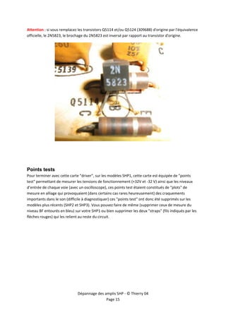  


Attention : si vous remplacez les transistors Q5114 et/ou Q5124 (309688) d'origine par l'équivalence 
officielle, le 2N5823, le brochage du 2N5823 est inversé par rapport au transistor d'origine. 




Points tests
Pour terminer avec cette carte "driver", sur les modèles SHP1, cette carte est équipée de "points 
test" permettant de mesurer les tensions de fonctionnement (+32V et ‐32 V) ainsi que les niveaux 
d’entrée de chaque voie (avec un oscilloscope), ces points test étaient constitués de "plots" de 
mesure en alliage qui provoquaient (dans certains cas rares heureusement) des craquements 
importants dans le son (difficile à diagnostiquer) ces "points test" ont donc été supprimés sur les 
modèles plus récents (SHP2 et SHP3). Vous pouvez faire de même (supprimer ceux de mesure du 
niveau BF entourés en bleu) sur votre SHP1 ou bien supprimer les deux "straps" (fils indiqués par les 
flèches rouges) qui les relient au reste du circuit. 




                              Dépannage des amplis SHP ‐ © Thierry 04 
                                             Page 15 
 