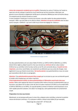  


chaine des composants remplacés qui va re‐griller). Remontez les cartes à l’intérieur de l’ampli en 
ayant pris soin de nettoyer la partie du circuit imprimé qui sert de connecteur mâle (avec une 
gomme à encre d'écolier) et également vérifié que le connecteur (Molex) qui vient se brocher dessus 
ne comporte pas de contacts écrasés ou cassés.  
Il reste à préparer l’ampli pour la remise sous tension, vous allez repérer les deux potentiomètres 
marqués « BIAS » qui sont fixés sur le côté du châssis, attention à ne pas les confondre avec les deux 
autres marqués « GAIN SET » qui sont à côté et qui servent de réglage de « balance ». 




                                                                                                       
                                      Potentiomètres de réglage du BIAS  

 

Ces deux potentiomètres ont une valeur faible (75 Ohms sur SHP2 et SHP3 et 500 Ohms sur SHP1) 
doivent êtres réglés au départ (avant la mise sous tension) au minimum de leur valeur (valeur 
0 Ohms) lue au contrôleur entre les deux sorties ou les fils sont connectés dessus. Ce point est très 
important, une erreur serait fatale, non seulement aux éléments que vous venez de changer, mais 
également à ceux qui étaient encore bons. Ne touchez jamais à ces potentiomètres si vous ne suivez 
pas la procédure décrite dans ce paragraphe. 

Attention ! Ces potentiomètres peuvent êtres coupés par la corrosion ou par une surintensité quand 
le fusible à été remplacé par une valeur trop forte.  
Il faut impérativement vérifier ces deux potentiomètres à l'Ohmmètre avant toute mise sous 
tension. Reliez votre appareil de mesure en position Ohm‐mètre et tournez le potentiomètre avec un 
tournevis, vous devez voir la valeur varier de zéro à la valeur maximum (75 Ohms sur les amplis SHP2 
et SHP3 et 500 Ohms sur le SHP1). Un coup de bombe à contact à l'intérieur suivit de plusieurs va et 
vient rapides peut être salutaire. Si la valeur ne change pas, votre potentiomètre est certainement 
coupé. 

Préparation à la mise sous tension 

Maintenant, on est presque prêts pour la mise à feu, préparez votre contrôleur universel en position 
mesure de tensions continues, s’il y a plusieurs calibres, utilisez le plus faible (2V par exemple), 
                              Dépannage des amplis SHP ‐ © Thierry 04 
                                             Page 17 
 