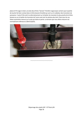  


placez le fil rouge (+) dans une des deux fiches "banane" femelle rouge (soyez certains que la pointe 
de touche fait bien contact dans la fiche banane femelle) qui sont sur le radiateur des transistors de 
puissance. L’autre fil (le noir) ira alternativement sur le boitier du transistor le plus proche de la fiche 
banane ou sur le boitier du transistor de l’autre voie (voir les photos plus loin). Dans tous les cas 
faites la première mesure sur la voie qui était en panne. La tension que nous allons mesurer est 
normalement inférieure à 20mV (0,02V). 




                                                                                                                 

                                   _____________________________ 




                                Dépannage des amplis SHP ‐ © Thierry 04 
                                               Page 18 
 