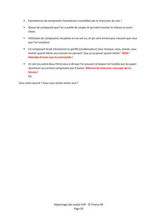 


        Équivalences de composants hasardeuses conseillées par le charcutier du coin ! 

        Queue de composant que l'on a oublié de couper et qui vient toucher le châssis ou autre 
        chose. 

        Utilisation de composants récupérés on ne sait ou, et qui sont encore plus mauvais que ceux 
        que l'on remplace. 

        Un composant brulé (résistance) ou gonflé (condensateur) vous manque, mais, pressé, vous 
        mettez quand même sous tension en pensant "que ça va passer quand même". NON ! 
        Attendez d'avoir reçu la commande ! 

        Un ami (ou votre beau‐frère) vous à dit que l'on pouvait remplacer les fusibles par du papier 
        aluminium ou certains composants par d'autres. Dites‐lui de retourner s'occuper de sa 
        femme ! 
        Etc. 

Vous voila rassuré ? Vous vous sentez moins seul ? 




                              Dépannage des amplis SHP ‐ © Thierry 04 
                                             Page 20 
 
