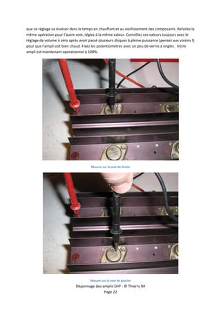  


que ce réglage va évoluer dans le temps en chauffant et au vieillissement des composants. Refaites la 
même opération pour l’autre voie, réglez à la même valeur. Contrôlez ces valeurs toujours avec le 
réglage de volume à zéro après avoir passé plusieurs disques à pleine puissance (pensez aux voisins !) 
pour que l’ampli soit bien chaud. Fixez les potentiomètres avec un peu de vernis à ongles.  Votre 
ampli est maintenant opérationnel à 100%. 




                                                                                             
                                       Mesure sur la voie de droite  




                                                                                             
                                      Mesure sur la voie de gauche  
                              Dépannage des amplis SHP ‐ © Thierry 04 
                                             Page 22 
 