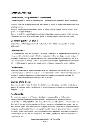  


PANNES AUTRES
Crachements, craquements et ronflements
D'une façon générale, il faut essayer de repérer à quel niveau sont générés les "bruits" constatés : 

Si le bruit varie avec le réglage de volume, il est généré en amont du potentiomètre de volume, voir 
la carte préampli. 
Si le bruit est permanent ou seulement quand un disque joue, le relais de "muting" bloque l'ampli 
quand il ne joue pas de disque. 
Dans un ampli BF, les bruits inhabituels sont souvent dus à des mauvais contacts, donc la première 
chose à faire en cas de bruits suspects est vérifier et nettoyer tous les connecteurs de l'ampli. 

Comment qualifier un bruit ?
Craquements, ronflement, grésillement, bruit de chute d'eau ? Estes‐ vous capable de faire la 
différence ? 

Craquements :
Ces problèmes sont assez peu courant sur ces amplis, il y a eu tout de même quelques problèmes de 
"craquements" sur certains amplis SHP1. Ils se produisaient même sans disque en train de jouer et 
semblaient indépendants du réglage de volume. Ces craquements étaient dus aux points test de la 
carte "driver" (celle du dessus), il suffit de les supprimer pour stopper le phénomène. Sur les amplis 
SHP2 et SHP3 ces points tests ne sont plus présents, et la panne n’existe plus sur ces modèles. 

Crachements :
Symptôme classique d’un potentiomètre encrassé, des crachements apparaissent dès que l’on 
touche au réglage de volume, un coup de « bombe à contacts » dans le potentiomètre double devrait 
arranger le problème. Des crachements et craquements peuvent êtres aussi produits par des 
mauvais contacts au niveau du support de la tête de lecture. 

Bruit de chute d'eau :
C'est assez rare, j'ai eu le cas deux fois, des résistances du préampli qui avaient été remplacées par 
d'autres de mauvaise qualité certainement, et des condensateurs de liaison au tantale défectueux 
(C5108 et C5132). 

Ronflements :
Ces amplis sont apparus en 1973, c'est‐à‐dire il y a 34 ans aujourd’hui en 2007, certains 
condensateurs peuvent êtres complètements secs, en particulier les deux condensateurs 
« cartouche » de 3000µF 35V fixés sur le châssis. Si l’ampli semble fonctionner normalement sur les 
deux voies à part que vous constatez un ronflement permanent qui sort des haut‐parleurs (sur les 
deux voies) et qui est constant quelque soit le réglage du volume, suspectez ces deux condensateurs 
(remplacez‐les), faites attention, un des deux à le plus à la masse, ce qui explique le support isolant 
en bakélite (fragile) pour isoler le corps (le moins) du châssis. Mesurez la tension aux bornes de ces 
condensateurs, elle doit être aux alentours de 30V continus, une tension inférieure indiquerait un 
condensateur sec. 
                               Dépannage des amplis SHP ‐ © Thierry 04 
                                              Page 23 
 