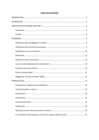 TABLE DES MATIERES 

PRÉSENTATION........................................................................................................................................ 4

LES RÉGLAGES.......................................................................................................................................... 5

AMPLIFICATEUR EN PANNE, QUE FAIRE ?............................................................................................... 6

       Connexions ...................................................................................................................................... 6

       Fusibles ............................................................................................................................................ 8

DEPANNAGE ............................................................................................................................................ 9

       Vérifications dans le câblage sur le châssis ..................................................................................... 9

       Vérifications des transistors de puissance ...................................................................................... 9

       Vérifications sur la carte "drivers". ............................................................................................... 13

       Points tests .................................................................................................................................... 15

       Avant de remettre sous tension.................................................................................................... 16

       Les erreurs des débutants (à lire absolument !) ........................................................................... 19

       Première remise sous tension....................................................................................................... 21

       Si tout s’est bien passé .................................................................................................................. 21

       Réglage des "courants de repos" (BIAS)........................................................................................ 21

PANNES AUTRES .................................................................................................................................... 23

       Crachements, craquements et ronflements ................................................................................. 23

       Comment qualifier un bruit ? ........................................................................................................ 23

       Craquements : ............................................................................................................................... 23

       Crachements :................................................................................................................................ 23

       Bruit de chute d'eau : .................................................................................................................... 23

       Ronflements : ................................................................................................................................ 23

       Niveau du son qui varie sans toucher au volume : ....................................................................... 25

       Le son disparait après quelques secondes et repart au disque suivant :...................................... 25
 