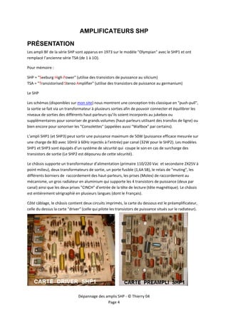  


                                AMPLIFICATEURS SHP

PRÉSENTATION
Les ampli BF de la série SHP sont apparus en 1973 sur le modèle "Olympian" avec le SHP1 et ont 
remplacé l’ancienne série TSA (de 1 à 1O). 

Pour mémoire : 

SHP = "Seeburg High Power" (utilise des transistors de puissance au silicium) 
TSA = "Transistorised Stereo Amplifier" (utilise des transistors de puissance au germanium) 

Le SHP 

Les schémas (disponibles sur mon site) nous montrent une conception très classique en "push‐pull", 
la sortie se fait via un transformateur à plusieurs sorties afin de pouvoir connecter et équilibrer les 
niveaux de sorties des différents haut‐parleurs qu’ils soient incorporés au jukebox ou 
supplémentaires pour sonoriser de grands volumes (haut‐parleurs utilisant des transfos de ligne) ou 
bien encore pour sonoriser les "Consolettes" (appelées aussi "Wallbox" par certains). 

L’ampli SHP1 (et SHP3) peut sortir une puissance maximum de 50W (puissance efficace mesurée sur 
une charge de 8Ω avec 10mV à 60Hz injectés à l’entrée) par canal (32W pour le SHP2). Les modèles 
SHP1 et SHP3 sont équipés d’un système de sécurité qui  coupe le son en cas de surcharge des 
transistors de sortie (Le SHP2 est dépourvu de cette sécurité).  

Le châssis supporte un transformateur d’alimentation (primaire 110/220 Vac  et secondaire 2X25V à 
point milieu), deux transformateurs de sortie, un porte fusible (1,6A SB), le relais de "muting", les 
différents borniers de  raccordement des haut‐parleurs, les prises (Molex) de raccordement au 
mécanisme, un gros radiateur en aluminium qui supporte les 4 transistors de puissance (deux par 
canal) ainsi que les deux prises "CINCH" d’entrée de la tête de lecture (tête magnétique). Le châssis 
est entièrement sérigraphié en plusieurs langues (dont le Français). 

Côté câblage, le châssis contient deux circuits imprimés, la carte du dessous est le préamplificateur, 
celle du dessus la carte "driver" (celle qui pilote les transistors de puissance situés sur le radiateur). 




                                                                                                     

                                Dépannage des amplis SHP ‐ © Thierry 04 
                                               Page 4 
 