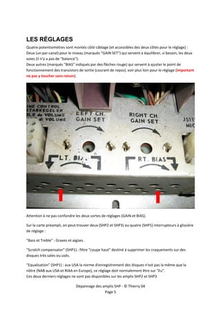  


 

LES RÉGLAGES
Quatre potentiomètres sont montés côté câblage (et accessibles des deux côtés pour le réglage) :  
Deux (un par canal) pour le niveau (marqués "GAIN SET") qui servent à équilibrer, si besoin, les deux 
voies (il n’y a pas de "balance"). 
Deux autres (marqués "BIAS" indiqués par des flèches rouge) qui servent à ajuster le point de 
fonctionnement des transistors de sortie (courant de repos), voir plus loin pour le réglage (important 
ne pas y toucher sans raison). 




                                                                                                          

Attention à ne pas confondre les deux sortes de réglages (GAIN et BIAS). 

Sur la carte préampli, on peut trouver deux (SHP2 et SHP3) ou quatre (SHP1) interrupteurs à glissière 
de réglage : 

"Bass et Treble" : Graves et aigües. 

"Scratch compensator" (SHP1) : filtre "coupe haut" destiné à supprimer les craquements sur des 
disques très sales ou usés. 

"Equalisation" (SHP1) : aux USA la norme d'enregistrement des disques n'est pas la même que la 
nôtre (NAB aux USA et RIAA en Europe), ce réglage doit normalement être sur "Eu". 
Ces deux derniers réglages ne sont pas disponibles sur les amplis SHP2 et SHP3 

                               Dépannage des amplis SHP ‐ © Thierry 04 
                                              Page 5 
 