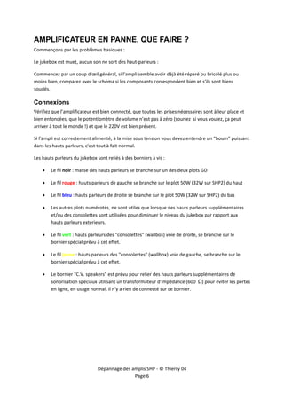  


AMPLIFICATEUR EN PANNE, QUE FAIRE ?
Commençons par les problèmes basiques : 

Le jukebox est muet, aucun son ne sort des haut‐parleurs : 

Commencez par un coup d'œil général, si l'ampli semble avoir déjà été réparé ou bricolé plus ou 
moins bien, comparez avec le schéma si les composants correspondent bien et s'ils sont biens 
soudés. 

Connexions
Vérifiez que l’amplificateur est bien connecté, que toutes les prises nécessaires sont à leur place et 
bien enfoncées, que le potentiomètre de volume n’est pas à zéro (souriez  si vous voulez, ça peut 
arriver à tout le monde !) et que le 220V est bien présent. 

Si l'ampli est correctement alimenté, à la mise sous tension vous devez entendre un "boum" puissant 
dans les hauts parleurs, c'est tout à fait normal. 

Les hauts parleurs du jukebox sont reliés à des borniers à vis : 

    •   Le fil noir : masse des hauts parleurs se branche sur un des deux plots GD 

    •   Le fil rouge : hauts parleurs de gauche se branche sur le plot 50W (32W sur SHP2) du haut 

    •   Le fil bleu : hauts parleurs de droite se branche sur le plot 50W (32W sur SHP2) du bas 

    •   Les autres plots numérotés, ne sont utiles que lorsque des hauts parleurs supplémentaires 
        et/ou des consolettes sont utilisées pour diminuer le niveau du jukebox par rapport aux 
        hauts parleurs extérieurs. 

    •   Le fil vert : hauts parleurs des "consolettes" (wallbox) voie de droite, se branche sur le 
        bornier spécial prévu à cet effet. 

    •   Le fil jaune : hauts parleurs des "consolettes" (wallbox) voie de gauche, se branche sur le 
        bornier spécial prévu à cet effet. 

    •   Le bornier "C.V. speakers" est prévu pour relier des hauts parleurs supplémentaires de 
        sonorisation spéciaux utilisant un transformateur d'impédance (600  Ω) pour éviter les pertes 
        en ligne, en usage normal, il n'y a rien de connecté sur ce bornier. 




                               Dépannage des amplis SHP ‐ © Thierry 04 
                                              Page 6 
 