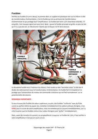  


Fusibles
Vérifiez les fusibles (il y en a deux), le premier dans un support en plastique noir sur le châssis à côté 
du transformateur d’alimentation, c’est le fusible qui est au primaire du transformateur 
d’alimentation et qui protège tout l’amplificateur. Ce fusible doit faire 1,6 A slow blow (retardé), s’il 
est grillé, c’est mauvais signe (voir plus loin). Note : quand le fusible principal est grillé, en plus du fait 
qu’il n’y a pas de son, le mécanisme n’éjecte pas le disque à la fin de la lecture. 




                                                                                                               

Le deuxième fusible est à l’intérieur du châssis, il est soudé sur des "barrettes relais" à côté des 4 
diodes de redressement sous le transformateur d’alimentation. Ce fusible fait 2 A (rapide) et ne 
protège que l’alimentation du moteur de commande à distance qui est fixé normalement  sur le 
potentiomètre de volume. 

REMARQUE IMPORTANTE : 

Si vous trouvez des fusibles de valeur supérieure, ou pire, des fusibles "renforcés" avec du fil de 
cuivre ou parfois même du papier alu, remettez immédiatement les valeurs prévues d’origine, c’est 
VITAL pour la survie de votre amplificateur, mais ne remettez pas le courant immédiatement, car il y 
a fort à parier que les fusibles remis à leur valeur d’origine vont "griller" immédiatement. 

Donc, avant de remettre le courant, ce qui gaspillerait à coup sur un fusible de 1,6 A, il faut vérifier si 
votre amplificateur n’est pas en court‐circuit. 




                                Dépannage des amplis SHP ‐ © Thierry 04 
                                               Page 8 
 