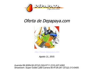 Oferta de Depapaya.com




                   http://www.depapaya.com

                        Agosto 21, 2010.


Avenida 6N #26N-58 (57)(2) 524-5711 (310) 427-4062
Showroom: Super Outlet La80 Carrera 80 #13A-261 (57)(2) 313-0405
 