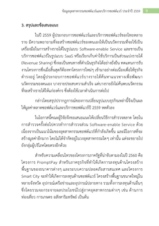 9ข้อมูลอุตสาหกรรมซอฟต์แวร์และบริการซอฟต์แวร์ ประจาปี 2559
3. สรุปและข้อเสนอแนะ
ในปี 2559 ผู้ประกอบการซอฟต์แวร์และบริการซอฟต์แวร์ของไทยหลาย
ราย มีความพยายามที่จะสร้างซอฟต์แวร์ของตนเองให้เป็นนวัตกรรมที่จะใช้เป็น
เครื่องมือในการสร้างรายได้ในรูปแบบ Software-enable Service และขายเป็น
บริการซอฟต์แวร์ในรูปแบบ SaaS หรือเรียกเก็บค่าใช้บริการเป็นส่วนแบ่งรายได้
(Revenue Sharing) ซึ่งจะเป็นหนทางที่ดาเนินธุรกิจได้อย่างยั่งยืน ทดแทนการรับ
งานโครงการซึ่งเมื่อสิ้นสุดก็ต้องหาโครงการใหม่ๆ เข้ามาอย่างต่อเนื่องเพื่อให้ธุรกิจ
ดารงอยู่ โดยผู้ประกอบการซอฟต์แวร์บางรายได้ค้นหาแนวทางเพื่อพัฒนา
นวัตกรรมของตนเอง บางรายประสบความสาเร็จ แต่บางรายยังไม่ค้นพบนวัตกรรม
ที่จะสร้างรายได้ให้แก่องค์กร ซึ่งต้องใช้เวลาดาเนินการต่อไป
กล่าวโดยสรุปปรากฎการณ์ของการเปลี่ยนรูปแบบธุรกิจเหล่านี้จึงเป็นผล
ให้มูลค่าตลาดซอฟต์แวร์และบริการซอฟต์แวร์ปี 2559 หดตัวลง
ในโอกาสนี้คณะผู้วิจัยจึงขอเสนอแนะให้เปลี่ยนวิธีการสารวจตลาด โดยใน
การสารวจครั้งต่อไปควรทาการสารวจส่วน Software-enable Service ด้วย
เนื่องจากเป็นแนวโน้มของอุตสาหกรรมซอฟต์แวร์ที่กาลังเกิดขึ้น และมีโอกาสที่จะ
สร้างมูลค่าอีกมาก โดยไม่ได้จากัดอยู่ในวงอุตสาหกรรมใดๆ เท่านั้น แต่จะขยายไป
ยังกลุ่มผู้บริโภคโดยตรงอีกด้วย
สาหรับความเคลื่อนไหวของโครงการภาครัฐที่น่าจับตามองในปี 2560 คือ
โครงการ PromptPay สาหรับภาคธุรกิจที่ทาให้เกิดการลงทุนด้านโครงสร้าง
พื้นฐานของธนาคารต่างๆ และระบบความปลอดภัยสารสนเทศ และโครงการ
Smart City จะทาให้เกิดการลงทุนด้านซอฟต์แวร์ โครงสร้างพื้นฐานขนาดใหญ่ใน
หลายจังหวัด อุปกรณ์เครือข่ายและอุปกรณ์ปลายทาง รวมทั้งการลงทุนด้านอื่นๆ
ซึ่งโดยรวมจะกระจายผลประโยชน์ไปสู่ภาคอุตสาหกรรมต่างๆ เช่น ด้านการ
ท่องเที่ยว การเกษตร อสังหาริมทรัพย์ เป็นต้น
 