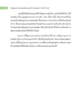 ข้อมูลอุตสาหกรรมซอฟต์แวร์และบริการซอฟต์แวร์ ประจาปี 255910
คณะผู้วิจัยมีข้อเสนอแนะที่สาคัญต่อภาครัฐ คือการส่งเสริมให้เกิดการใช้
ซอฟต์แวร์ในกลุ่มผู้ประกอบการระดับ SME ให้มากขึ้น ซึ่งจะช่วยให้เกิด
ผลประโยชน์ต่ออุตสาหกรรมซอฟต์แวร์ในระยะยาว ผ่านกลไกภาษี สิทธิประโยชน์
ต่างๆ ที่เหมาะสมและสอดคล้องกับพฤติกรรม และความเป็นจริง เช่น ไม่ควร
กาหนดเขตส่งเสริมอุตสาหกรรมซอฟต์แวร์ในระดับจังหวัด ซึ่งในความเป็นจริงการ
พัฒนาซอฟต์แวร์จะทาที่ใดก็ได้ เป็นต้น
นอกจากนี้รัฐควรออกนโยบายระดับชาติด้านการพัฒนาบุคลากร
ซอฟต์แวร์อย่างเร่งด่วนและจริงจัง เพื่อให้เกิดผลโดยเร็ว โดยควรมีแผนพัฒนา
บุคลากรทั้งในระยะกลาง และระยะยาว รวมทั้งควรปรับหลักสูตรการเรียนการสอน
ด้านซอฟต์แวร์ให้ทันสมัย ทันต่อการเปลี่ยนแปลงของเทคโนโลยี
 