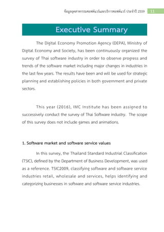 11ข้อมูลอุตสาหกรรมซอฟต์แวร์และบริการซอฟต์แวร์ ประจาปี 2559
The Digital Economy Promotion Agency (DEPA), Ministry of
Digital Economy and Society, has been continuously organized the
survey of Thai software industry in order to observe progress and
trends of the software market including major changes in industries in
the last few years. The results have been and will be used for strategic
planning and establishing policies in both government and private
sectors.
This year (2016), IMC Institute has been assigned to
successively conduct the survey of Thai Software industry. The scope
of this survey does not include games and animations.
1. Software market and software service values
In this survey, the Thailand Standard Industrial Classification
(TSIC), defined by the Department of Business Development, was used
as a reference. TSIC2009, classifying software and software service
industries retail, wholesale and services, helps identifying and
categorizing businesses in software and software service industries.
 