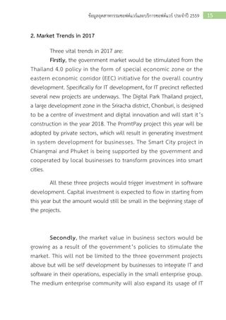 15ข้อมูลอุตสาหกรรมซอฟต์แวร์และบริการซอฟต์แวร์ ประจาปี 2559
2. Market Trends in 2017
Three vital trends in 2017 are:
Firstly, the government market would be stimulated from the
Thailand 4.0 policy in the form of special economic zone or the
eastern economic corridor (EEC) initiative for the overall country
development. Specifically for IT development, for IT precinct reflected
several new projects are underways. The Digital Park Thailand project,
a large development zone in the Sriracha district, Chonburi, is designed
to be a centre of investment and digital innovation and will start it’s
construction in the year 2018. The PromtPay project this year will be
adopted by private sectors, which will result in generating investment
in system development for businesses. The Smart City project in
Chiangmai and Phuket is being supported by the government and
cooperated by local businesses to transform provinces into smart
cities.
All these three projects would trigger investment in software
development. Capital investment is expected to flow in starting from
this year but the amount would still be small in the beginning stage of
the projects.
Secondly, the market value in business sectors would be
growing as a result of the government’s policies to stimulate the
market. This will not be limited to the three government projects
above but will be self development by businesses to integrate IT and
software in their operations, especially in the small enterprise group.
The medium enterprise community will also expand its usage of IT
 